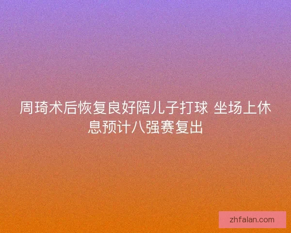 周琦术后恢复良好陪儿子打球 坐场上休息预计八强赛复出